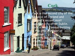 Cork is the second city of the
Republic of Ireland and
Ireland’s second most
populous city after Dublin.
Cork's most famous building
is the church tower of
Shandon.
The city has many local
traditions in food and
customs.
Cork
 