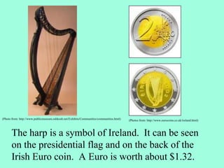 The harp is a symbol of Ireland. It can be seen
on the presidential flag and on the back of the
Irish Euro coin. A Euro is worth about $1.32.
(Photos from: http://www.eurocoins.co.uk/ireland.html)
(Photo from: http://www.publicmuseum.oshkosh.net/Exhibits/Communities/communities.html)
 