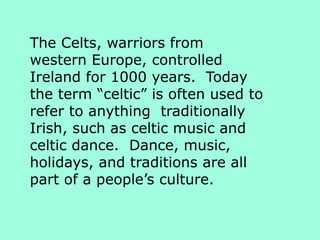 The Celts, warriors from
western Europe, controlled
Ireland for 1000 years. Today
the term “celtic” is often used to
refer to anything traditionally
Irish, such as celtic music and
celtic dance. Dance, music,
holidays, and traditions are all
part of a people’s culture.
 