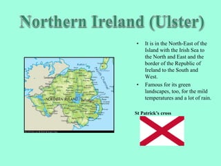 • It is in the North-East of the
Island with the Irish Sea to
the North and East and the
border of the Republic of
Ireland to the South and
West.
• Famous for its green
landscapes, too, for the mild
temperatures and a lot of rain.
St Patrick’s cross
 