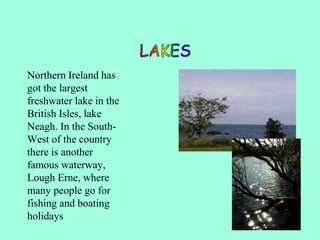Northern Ireland has
got the largest
freshwater lake in the
British Isles, lake
Neagh. In the South-
West of the country
there is another
famous waterway,
Lough Erne, where
many people go for
fishing and boating
holidays
 