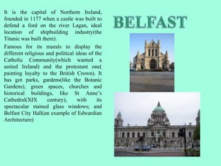 It is the capital of Northern Ireland,
founded in 1177 when a castle was built to
defend a ford on the river Lagan, ideal
location of shipbuilding industry(the
Titanic was built there).
Famous for its murals to display the
different religious and political ideas of the
Catholic Community(which wanted a
united Ireland) and the protestant one(
painting loyalty to the British Crown). It
has got parks, gardens(like the Botanic
Gardens), green spaces, churches and
historical buildings, like St Anne’s
Cathedral(XIX century), with its
spectacular stained glass windows; and
Belfast City Hall(an example of Edwardian
Architecture)
 