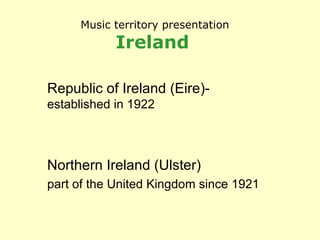 Music territory presentation Ireland   Republic of Ireland (Eire)-  established in 1922 Northern Ireland (Ulster) part of the United Kingdom since 1921 