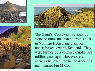 (Photo from: http://www.geographia.com/northern-ireland/ukiant01.htm)



The Giant’s Causeway is a mass of
stone columns that extend from a cliff
in Northern Ireland and disappear
under the sea towards Scotland. They
were formed by a volcanic eruption 60
million years ago. However, the
ancients believed it to be the work of a
giant named Fin M’Coul.
 