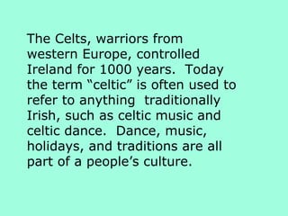 The Celts, warriors from
western Europe, controlled
Ireland for 1000 years. Today
the term “celtic” is often used to
refer to anything traditionally
Irish, such as celtic music and
celtic dance. Dance, music,
holidays, and traditions are all
part of a people’s culture.
 