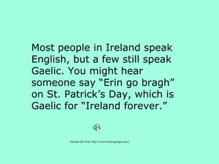 Most people in Ireland speak
English, but a few still speak
Gaelic. You might hear
someone say “Erin go bragh”
on St. Patrick’s Day, which is
Gaelic for “Ireland forever.”


        (Sound file from: http://www.irish-sayings.com/)
 