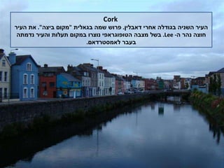 Cork העיר השניה בגודלה אחרי דאבלין .  פרוש שמה בגאלית  " מקום ביצה ".  את העיר חוצה נהר ה -  Lee .  בשל מצבה הטופוגראפי נוצרו במקום תעלות והעיר נדמתה בעבר לאמסטרדאם . 