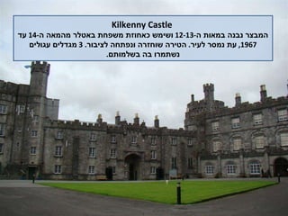 Kilkenny Castle המבצר נבנה במאות ה -12-13  ושימש כאחוזת משפחת באטלר מהמאה ה -14  עד  1967,  עת נמסר לעיר .  הטירה שוחזרה ונפתחה לציבור . 3  מגדלים עגולים נשתמרו בה בשלמותם . 