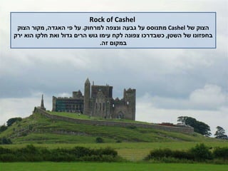 Rock of Cashel הצוק של  Cashel   מתנוסס על גבעה ונצפה למרחוק .  על פי האגדה ,  מקור הצוק בחפזונו של השטן ,  כשבדרכו צפונה לקח עימו גוש הרים גדול ואת חלקו הוא ירק במקום זה . 