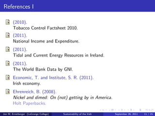 Climate of Ireland, cont. 
Ireland LaGrange 
Rainfall (in.) 31-80 58 
Temp (F) 43-51 49-73 
Sun (hrs) 3-4.25 10-15 
Note: These are gathered using 
an average of averages. 
Not indicative of extreme 
conditions. 
Serves for comparative purposes. 
Jon M. Ernstberger (LaGrange College) Sustainability of the Irish September 26, 2011 9 / 15 
 