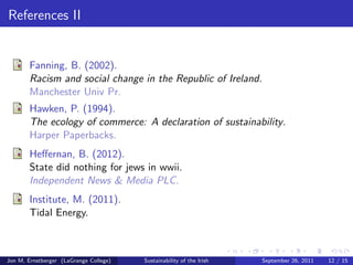 How do the Irish Energize? 
How do the Irish currently create 
and moderate usage of energy? 
How does their geographical 
position (coupled with political 
division) challenge energy creation 
and management? 
How are the Irish looking toward 
the future (concerning their energy 
needs)? 
Jon M. Ernstberger (LaGrange College) Sustainability of the Irish September 26, 2011 10 / 15 
 