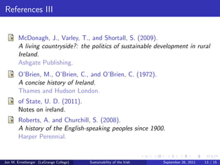 References I 
(2010). 
Tobacco Control Factsheet 2010. 
(2011). 
National Income and Expenditure. 
(2011). 
Tidal and Current Energy Resources in Ireland. 
(2011). 
The World Bank Data by GNI. 
Economic, T. and Institute, S. R. (2011). 
Irish economy. 
Ehrenreich, B. (2008). 
Nickel and dimed: On (not) getting by in America. 
Holt Paperbacks. 
Jon M. Ernstberger (LaGrange College) Sustainability of the Irish September 26, 2011 11 / 15 
 