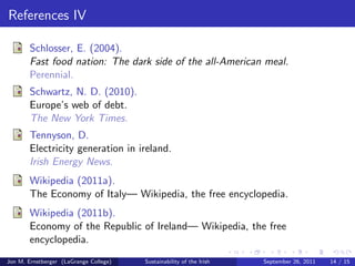 References II 
Fanning, B. (2002). 
Racism and social change in the Republic of Ireland. 
Manchester Univ Pr. 
Hawken, P. (1994). 
The ecology of commerce: A declaration of sustainability. 
Harper Paperbacks. 
Heernan, B. (2012). 
State did nothing for jews in wwii. 
Independent News  Media PLC. 
Institute, M. (2011). 
Tidal Energy. 
Jon M. Ernstberger (LaGrange College) Sustainability of the Irish September 26, 2011 12 / 15 
 