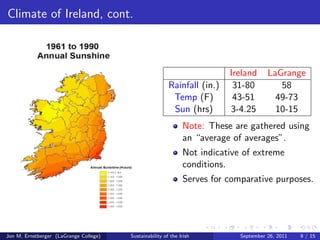 Comparison 
Ireland US GA 
Pop. (millions) 6.2 (2008) 312.2 (2011) 9.7 (2010) 
Area (sq. mi.) 32,595.1 3,794,101 59,425 
Pop. Dens. (sq. mi) 190.1 87.4 141.4 
Height, Male (in.) 70 (21-25 yrs.) 70 (20-29 yrs.) 
Lifespan (M/F) (77/82) (76/81) 
Obesity (%, M/F) (25.7/23.3) (30.2/33.2) 
Adult Mortality Rate 77 106 
per 1000 (15-59) 
Data provided by Wikipedia, World Health Organization, and others. 
Jon M. Ernstberger (LaGrange College) Sustainability of the Irish September 26, 2011 7 / 15 
 