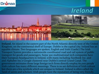 Ireland, An island in the eastern part of the North Atlantic directly west of the United
Kingdom, on the continental shelf of Europe. Dublin is the capital city. Ireland has an
equable climate. Two languages are spoken, English and Irish (Gaelic).The Irish
Transport System provides a nationwide coordinated road and rail system of public
transport for goods and passengers. Some 300 multinational tech companies have
their European headquarters in Ireland, with many including Facebook Inc. and
and Alphabet Inc.’s Google clustered near Dublin’s central Grand Canal. The
government estimates those large foreign tech firms directly employ 60,000 people.
Irish culture has many different meanings. There is no set definition of Irish culture
but there are a few symbols which are unique to Ireland. Ireland is often called the
‘land of saints and scholars’. Irish people have the reputation of being very friendly.
 