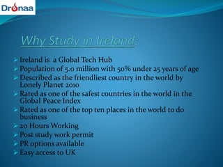  Ireland is a Global Tech Hub
 Population of 5.0 million with 50% under 25 years of age
 Described as the friendliest country in the world by
Lonely Planet 2010
 Rated as one of the safest countries in the world in the
Global Peace Index
 Rated as one of the top ten places in the world to do
business
 20 Hours Working
 Post study work permit
 PR options available
 Easy access to UK
 