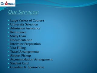  Large Variety of Course s
 University Selection
 Admission Assistance
 Remittance
 Study Loan
 Documentation
 Interview Preparation
 Visa Filling
 Travel Arrangements
 Airport Pickup
 Accommodation Arrangement
 Student Card
 Guardian & Spouse Visa
 