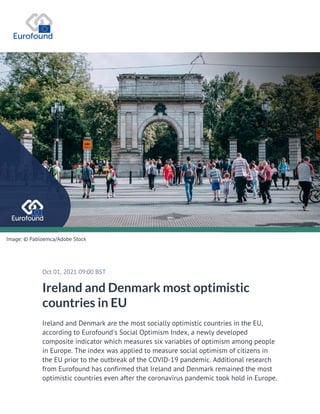 Image: © Pabloemca/Adobe Stock
Oct 01, 2021 09:00 BST
Ireland and Denmark most optimistic
countries in EU
Ireland and Denmark are the most socially optimistic countries in the EU,
according to Eurofound's Social Optimism Index, a newly developed
composite indicator which measures six variables of optimism among people
in Europe. The index was applied to measure social optimism of citizens in
the EU prior to the outbreak of the COVID-19 pandemic. Additional research
from Eurofound has confirmed that Ireland and Denmark remained the most
optimistic countries even after the coronavirus pandemic took hold in Europe.
 