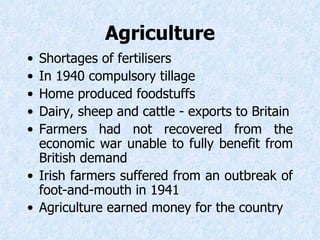 Agriculture Shortages of fertilisers  In 1940 compulsory tillage Home produced foodstuffs  Dairy, sheep and cattle - exports to Britain Farmers had not recovered from the economic war unable to fully benefit from British demand Irish farmers suffered from an outbreak of foot-and-mouth in 1941 Agriculture earned money for the country   