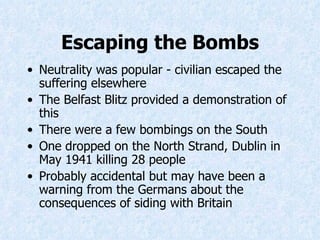 Escaping the Bombs Neutrality was popular - civilian escaped the suffering elsewhere The Belfast Blitz provided a demonstration of this There were a few bombings on the South  One dropped on the North Strand, Dublin in May 1941 killing 28 people Probably accidental but may have been a warning from the Germans about the consequences of siding with Britain   
