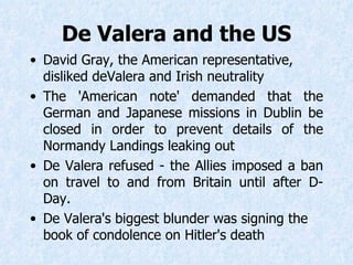De Valera and the US David Gray, the American representative, disliked  d eValera and Irish neutrality  The 'American note' demanded that the German and Japanese missions in Dublin be closed in order to prevent details of the Normandy Landings leaking out De Valera refused - the Allies imposed a ban on travel to and from Britain until after D-Day. De Valera's biggest blunder was signing the book of condolence on Hitler's death  
