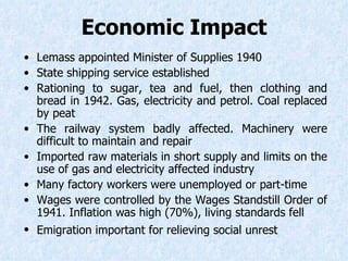 Economic Impact Lemass appointed Minister of Supplies 1940  State shipping service established Rationing to sugar, tea and fuel, then clothing and bread in 1942. Gas, electricity and petrol. Coal replaced by peat The railway system badly affected. Machinery were difficult to maintain and repair Imported raw materials in short supply and limits on the use of gas and electricity affected industry Many factory workers were unemployed or part-time Wages were controlled by the Wages Standstill Order of 1941. Inflation was high (70%), living standards fell Emigration important for relieving social unrest   