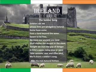 IRELAND
The Soldier Song
Soldiers are we
whose lives are pledged to Ireland;
Some have come
from a land beyond the wave.
Sworn to be free,
No more our ancient sire land
Shall shelter the despot or the slave.
Tonight we man the gap of danger
In Erin's cause, come woe or weal
'Mid cannons' roar and rifles peal,
We'll chant a soldier's song.
from the Irish National Anthem
 