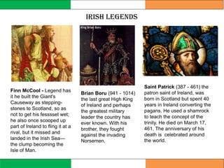 Irish Legends
Saint Patrick (387 - 461) the
patron saint of Ireland, was
born in Scotland but spent 40
years in Ireland converting the
pagans. He used a shamrock
to teach the concept of the
trinity. He died on March 17,
461. The anniversary of his
death is celebrated around
the world.
Brian Boru (941 - 1014)
the last great High King
of Ireland and perhaps
the greatest military
leader the country has
ever known. With his
brother, they fought
against the invading
Norsemen.
Finn McCool - Legend has
it he built the Giant's
Causeway as stepping-
stones to Scotland, so as
not to get his fesssset wet;
he also once scooped up
part of Ireland to fling it at a
rival, but it missed and
landed in the Irish Sea—
the clump becoming the
Isle of Man.
 