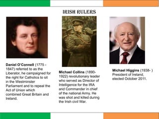Irish Rulers
Michael Collins (1890-
1922) revolutionary leader
who served as Director of
Intelligence for the IRA
and Commander in chief
of the national Army. He
was shot and killed during
the Irish civil War.
Michael Higgins (1938- )
President of Ireland,
elected October 2011.
Daniel O’Connell (1775 -
1847) referred to as the
Liberator, he campaigned for
the right for Catholics to sit
in the Westminster
Parliament and to repeal the
Act of Union which
combined Great Britain and
Ireland.
 