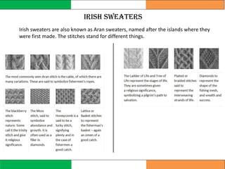 Irish sweaters are also known as Aran sweaters, named after the islands where they
were first made. The stitches stand for different things.
Irish sweaters
 
