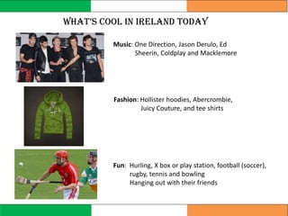 WhaT’s cool In Ireland Today
Fun: Hurling, X box or play station, football (soccer),
rugby, tennis and bowling
Hanging out with their friends
Music: One Direction, Jason Derulo, Ed
Sheerin, Coldplay and Macklemore
Fashion: Hollister hoodies, Abercrombie,
Juicy Couture, and tee shirts
 