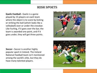 Irish sports
Gaelic Football - Gaelic is a game
played by 15 players on each team
where the object is to score by kicking
or striking the ball (which looks like a
volleyball) over or under the crossbar.
Like hurling, if it goes over the bar, the
team is awarded one point, and if it
goes under, they will get three points.
Soccer - Soccer is another highly
popular sport in Ireland. The Ireland
National Football team isn't mentioned
among the world's elite, but they do
have many talented players.
 