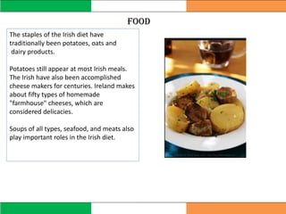 food
The staples of the Irish diet have
traditionally been potatoes, oats and
dairy products.
Potatoes still appear at most Irish meals.
The Irish have also been accomplished
cheese makers for centuries. Ireland makes
about fifty types of homemade
"farmhouse" cheeses, which are
considered delicacies.
Soups of all types, seafood, and meats also
play important roles in the Irish diet.
 