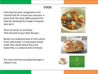 food
Irish stew has been recognized as the
national dish for at least two centuries. A
poem from the early 1800s praised Irish
stew for satisfying the hunger of anyone
who ate it:
Then hurrah for an Irish Stew
That will stick to your belly like glue.
Bread is an important part of Irish culture.
Fresh soda bread, a crusty brown bread
made from whole-wheat flour and
buttermilk, is a national dish of Ireland.
The most common everyday beverage in
Ireland is tea.
 