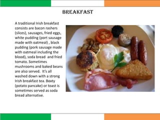breakfast
A traditional Irish breakfast
consists are bacon rashers
(slices), sausages, fried eggs,
white pudding (port sausage
made with oatmeal) , black
pudding (pork sausage made
with oatmeal including the
blood), soda bread and fried
tomato. Sometimes
mushrooms and baked beans
are also served. It’s all
washed down with a strong
Irish breakfast tea. Boxty
(potato pancake) or toast is
sometimes served as soda
bread alternative.
 