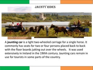 Jaunty Rides
A jaunting car is a light two-wheeled carriage for a single horse. It
commonly has seats for two or four persons placed back to back
with the floor boards jutting out over the wheels. It was used
extensively in Ireland in the 19thh century. Jaunting cars remain in
use for tourists in some parts of the country.
 