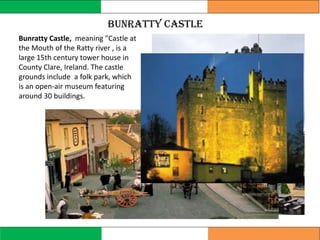 Bunratty Castle
Bunratty Castle, meaning "Castle at
the Mouth of the Ratty river , is a
large 15th century tower house in
County Clare, Ireland. The castle
grounds include a folk park, which
is an open-air museum featuring
around 30 buildings.
 