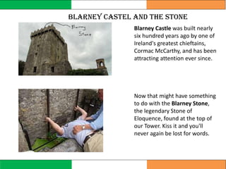 Blarney Castle was built nearly
six hundred years ago by one of
Ireland's greatest chieftains,
Cormac McCarthy, and has been
attracting attention ever since.
Now that might have something
to do with the Blarney Stone,
the legendary Stone of
Eloquence, found at the top of
our Tower. Kiss it and you'll
never again be lost for words.
blarney Castel and the stone
 