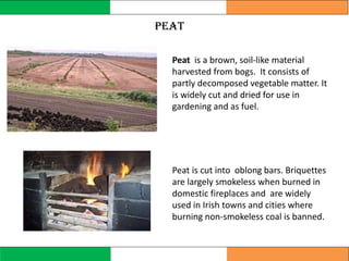 Peat is a brown, soil-like material
harvested from bogs. It consists of
partly decomposed vegetable matter. It
is widely cut and dried for use in
gardening and as fuel.
Peat is cut into oblong bars. Briquettes
are largely smokeless when burned in
domestic fireplaces and are widely
used in Irish towns and cities where
burning non-smokeless coal is banned.
peat
 