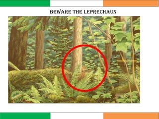 Beware the leprechaun
When you find a leprechaun, you must not
take your eyes off him if you want your
three wishes. This is much harder than it
seems. Leprechauns are accomplished
ventriloquists, and will try to make you
look away by sounding like your mother or
pet. When you turn around to look, the
leprechaun will vanish.
Or, a leprechaun might offer to play his
bagpipes for you; but his music will carry a
special spell with it, and get your feet to
dancing all on their own, so that
he’ll send you down the street doing a silly
jig to the “Leprechaun’s Reel”, while he
waltzes merrily home.
 