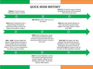Quick Irish History
7500 B.C. The first known
inhabitants settle in Ireland.
600-150 B.C. Celtic tribes arrive on
the island.
432 A.D. St. Patrick arrives in Ireland,
bringing Christianity. (The Protestant
faith did not yet exist.)
1541 Britain's King Henry VIII is
declared King of Ireland by
Englishmen living in Ireland. He
opposes the Catholic religion.
1608 Britain's King James I sends
thousands of Protestant English
farmers to Ireland to take over land
owned by Catholic farmers, mostly in
the north.
1692 New laws forbid Catholics to
vote, own land or practice their
religion. Such laws remain in effect
until 1829.
1845 – 1849 A potato blight kills
Ireland's staple food crop. About a
million people die from starvation
and fever during the Great Potato
Famine. There is a mass migration to
the US and other countries.
1916 The Easter Rebellion. Armed
Irish patriots rebel against British
troops in Dublin, Ireland, on the
Monday after Easter. The British
execute rebel leaders.
1919-1921 The Anglo-Irish War
between the British and the Irish
Republican Army. In a treaty, Britain
finally gives up control of most of
Ireland but tightens its grip on the six
counties of Ulster (Northern Ireland).
 