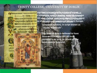 Trinity college, University of Dublin
Trinity College Dublin is recognized internationally as Ireland’s most
important university and as one of the world's leading research-intensive
universities. Founded in 1592 after Oxford and Cambridge, it is the oldest
university in Ireland and one of the older universities of Western Europe.
Trinity College is the home of The Book
of Kells, a four-volume, richly decorated
manuscript containing the four Gospels
in Latin. It is written on vellum
(prepared calfskin), in script known as
"insular majuscule".
The Book of Kells is believed to have
been written about 800 AD in a
monastery on Iona, an island off the
west coast of Scotland.
 