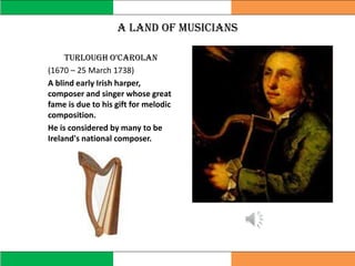 A land of musicians
Turlough o’carolan
(1670 – 25 March 1738)
A blind early Irish harper,
composer and singer whose great
fame is due to his gift for melodic
composition.
He is considered by many to be
Ireland's national composer.
 