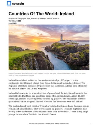 Countries Of The World: Ireland
Image 1.The Fanad Head Lighthouse, built in the early 1800s to help guide sailors and seafarers safely to the Irish shore.
Photo by: Getty Images/Marco Bottigelli.
Ireland is an island nation on the westernmost edge of Europe. It is the
continent's third largest island. Only Great Britain and Iceland are bigger. The
Republic of Ireland occupies 80 percent of this landmass. A large area of land in
its north is part of the United Kingdom.
Ireland is known for its wide stretches of green land. In fact, its nickname is the
Emerald Isle. But there are also large areas of rocky landscape. About 15,000
years ago, Ireland was completely covered by glaciers. The movement of these
giant sheets of ice stripped the soil. Areas of ﬂat limestone were left behind.
The midlands and west coast of Ireland are dotted with peat bogs. Bogs are soggy
remains of ancient lakes. They were caused by glaciers. Ireland's highlands rise
mainly in the southwest. They become sheer cliﬀs at the coast. These steep drops
plunge thousands of feet into the Atlantic Ocean.
By National Geographic Kids, adapted by Newsela staff on 04.13.18
Word Count 653
Level 720L
This article is available at 5 reading levels at https://newsela.com. 1
 