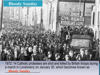  1972: 14 Catholic protesters are shot and killed by British troops during
a march in Londonerry on January 30, which becomes known as
_____________________.
 1972: 14 Catholic protesters are shot and killed by British troops during
a march in Londonerry on January 30, which becomes known as
_____________________.
Bloody Sunday
Bloody Sunday
 