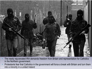  The newly rejuvenated IRA demands freedom from Britain and representation for Catholics
in the Northern government.
 Protestants fear that Catholics in the government will force a break with Britain and turn them
into a minority in a united Ireland
 The newly rejuvenated IRA demands freedom from Britain and representation for Catholics
in the Northern government.
 Protestants fear that Catholics in the government will force a break with Britain and turn them
into a minority in a united Ireland
 