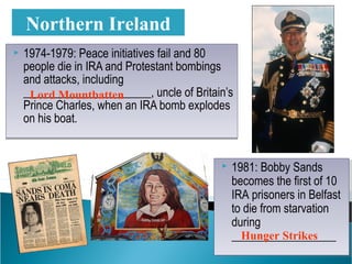  1974-1979: Peace initiatives fail and 80
people die in IRA and Protestant bombings
and attacks, including
______________________, uncle of Britain’s
Prince Charles, when an IRA bomb explodes
on his boat.
 1974-1979: Peace initiatives fail and 80
people die in IRA and Protestant bombings
and attacks, including
______________________, uncle of Britain’s
Prince Charles, when an IRA bomb explodes
on his boat.
Northern Ireland
 1981: Bobby Sands
becomes the first of 10
IRA prisoners in Belfast
to die from starvation
during
__________________
 1981: Bobby Sands
becomes the first of 10
IRA prisoners in Belfast
to die from starvation
during
__________________
Lord Mountbatten
Hunger Strikes
 