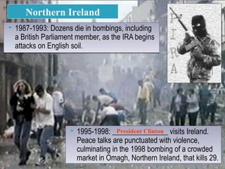  1987-1993: Dozens die in bombings, including
a British Parliament member, as the IRA begins
attacks on English soil.
 1987-1993: Dozens die in bombings, including
a British Parliament member, as the IRA begins
attacks on English soil.
Northern Ireland
 1995-1998: _______________ visits Ireland.
Peace talks are punctuated with violence,
culminating in the 1998 bombing of a crowded
market in Omagh, Northern Ireland, that kills 29.
 1995-1998: _______________ visits Ireland.
Peace talks are punctuated with violence,
culminating in the 1998 bombing of a crowded
market in Omagh, Northern Ireland, that kills 29.
President Clinton
 
