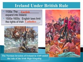  1100s: The _______________
expand into Ireland.
 1500s-1600s: English laws limit
the rights of Irish ___________.
 1100s: The _______________
expand into Ireland.
 1500s-1600s: English laws limit
the rights of Irish ___________.
Ireland Under British Rule
The Norman invasion of Ireland in 1169 ended
the rule of the Irish High Kingship.
English
Catholics
 