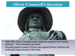  1649-1652: Oliver Cromwell invades Ireland to suppress Irish Catholic
uprisings – The re-conquest was brutal.
 Cromwell passed a series of Penal Laws against Roman Catholics and
confiscated large amounts of their land.
 1649-1652: Oliver Cromwell invades Ireland to suppress Irish Catholic
uprisings – The re-conquest was brutal.
 Cromwell passed a series of Penal Laws against Roman Catholics and
confiscated large amounts of their land.
Oliver Cromwell’s Invasion
 